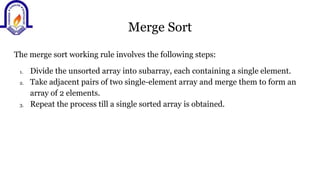 Merge Sort
The merge sort working rule involves the following steps:
1. Divide the unsorted array into subarray, each containing a single element.
2. Take adjacent pairs of two single-element array and merge them to form an
array of 2 elements.
3. Repeat the process till a single sorted array is obtained.
 