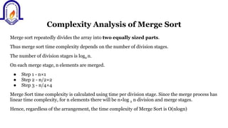 Complexity Analysis of Merge Sort
Merge sort repeatedly divides the array into two equally sized parts.
Thus merge sort time complexity depends on the number of division stages.
The number of division stages is log2 n.
On each merge stage, n elements are merged.
● Step 1 - n×1
● Step 2 - n/2×2
● Step 3 - n/4×4
Merge Sort time complexity is calculated using time per division stage. Since the merge process has
linear time complexity, for n elements there will be n∗log 2 n division and merge stages.
Hence, regardless of the arrangement, the time complexity of Merge Sort is O(nlogn)
 