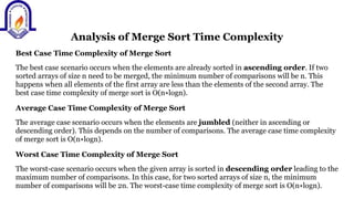 Analysis of Merge Sort Time Complexity
Best Case Time Complexity of Merge Sort
The best case scenario occurs when the elements are already sorted in ascending order. If two
sorted arrays of size n need to be merged, the minimum number of comparisons will be n. This
happens when all elements of the first array are less than the elements of the second array. The
best case time complexity of merge sort is O(n∗logn).
Average Case Time Complexity of Merge Sort
The average case scenario occurs when the elements are jumbled (neither in ascending or
descending order). This depends on the number of comparisons. The average case time complexity
of merge sort is O(n∗logn).
Worst Case Time Complexity of Merge Sort
The worst-case scenario occurs when the given array is sorted in descending order leading to the
maximum number of comparisons. In this case, for two sorted arrays of size n, the minimum
number of comparisons will be 2n. The worst-case time complexity of merge sort is O(n∗logn).
 