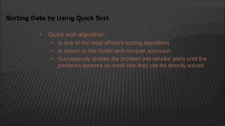 • Quick sort algorithm:
• Is one of the most efficient sorting algorithms
• Is based on the divide and conquer approach
• Successively divides the problem into smaller parts until the
problems become so small that they can be directly solved
Sorting Data by Using Quick Sort
 