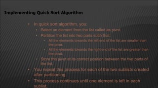 • In quick sort algorithm, you:
• Select an element from the list called as pivot.
• Partition the list into two parts such that:
• All the elements towards the left end of the list are smaller than
the pivot.
• All the elements towards the right end of the list are greater than
the pivot.
• Store the pivot at its correct position between the two parts of
the list.
• You repeat this process for each of the two sublists created
after partitioning.
• This process continues until one element is left in each
sublist.
Implementing Quick Sort Algorithm
 