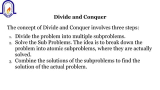 Divide and Conquer
The concept of Divide and Conquer involves three steps:
1. Divide the problem into multiple subproblems.
2. Solve the Sub Problems. The idea is to break down the
problem into atomic subproblems, where they are actually
solved.
3. Combine the solutions of the subproblems to find the
solution of the actual problem.
 