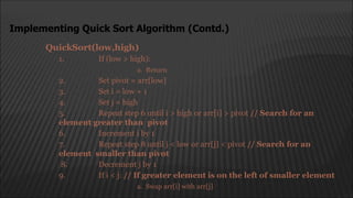 QuickSort(low,high)
1. If (low > high):
a. Return
2. Set pivot = arr[low]
3. Set i = low + 1
4. Set j = high
5. Repeat step 6 until i > high or arr[i] > pivot // Search for an
element greater than pivot
6. Increment i by 1
7. Repeat step 8 until j < low or arr[j] < pivot // Search for an
element smaller than pivot
8. Decrement j by 1
9. If i < j: // If greater element is on the left of smaller element
a. Swap arr[i] with arr[j]
Implementing Quick Sort Algorithm (Contd.)
 
