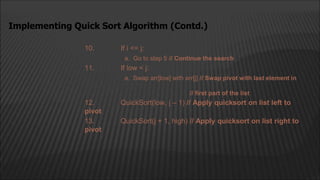 10. If i <= j:
a. Go to step 5 // Continue the search
11. If low < j:
a. Swap arr[low] with arr[j] // Swap pivot with last element in
// first part of the list
12. QuickSort(low, j – 1) // Apply quicksort on list left to
pivot
13. QuickSort(j + 1, high) // Apply quicksort on list right to
pivot
Implementing Quick Sort Algorithm (Contd.)
 