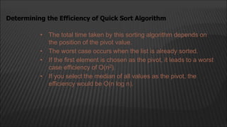 • The total time taken by this sorting algorithm depends on
the position of the pivot value.
• The worst case occurs when the list is already sorted.
• If the first element is chosen as the pivot, it leads to a worst
case efficiency of O(n2).
• If you select the median of all values as the pivot, the
efficiency would be O(n log n).
Determining the Efficiency of Quick Sort Algorithm
 