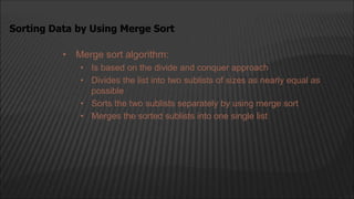 • Merge sort algorithm:
• Is based on the divide and conquer approach
• Divides the list into two sublists of sizes as nearly equal as
possible
• Sorts the two sublists separately by using merge sort
• Merges the sorted sublists into one single list
Sorting Data by Using Merge Sort
 