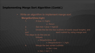 • Write an algorithm to implement merge sort:
MergeSort(low,high)
1. If (low >= high):
a. Return
2. Set mid = (low + high)/2
3. Divide the list into two sublists of nearly equal lengths, and
sort each sublist by using merge sort.
The steps to do this are as
follows:
a. MergeSort(low, mid
b. MergeSort(mid + 1, high)
4. Merge the two sorted sublists:
a. Set i = low
b. Set j = mid + 1
Implementing Merge Sort Algorithm (Contd.)
 