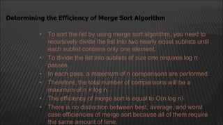 • To sort the list by using merge sort algorithm, you need to
recursively divide the list into two nearly equal sublists until
each sublist contains only one element.
• To divide the list into sublists of size one requires log n
passes.
• In each pass, a maximum of n comparisons are performed.
• Therefore, the total number of comparisons will be a
maximum of n × log n.
• The efficiency of merge sort is equal to O(n log n)
• There is no distinction between best, average, and worst
case efficiencies of merge sort because all of them require
the same amount of time.
Determining the Efficiency of Merge Sort Algorithm
 