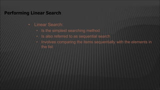• Linear Search:
• Is the simplest searching method
• Is also referred to as sequential search
• Involves comparing the items sequentially with the elements in
the list
Performing Linear Search
 