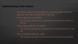 • The linear search would begin by comparing the required
element with the first element in the list.
• If the values do not match:
• The required element is compared with the second element in
the list.
• If the values still do not match:
• The required element is compared with the third element in the
list.
• This process continues, until:
• The required element is found or the end of the list is reached.
Implementing Linear Search
 
