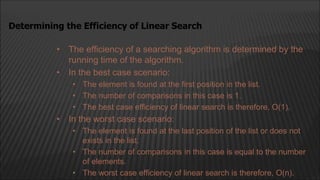 • The efficiency of a searching algorithm is determined by the
running time of the algorithm.
• In the best case scenario:
• The element is found at the first position in the list.
• The number of comparisons in this case is 1.
• The best case efficiency of linear search is therefore, O(1).
• In the worst case scenario:
• The element is found at the last position of the list or does not
exists in the list.
• The number of comparisons in this case is equal to the number
of elements.
• The worst case efficiency of linear search is therefore, O(n).
Determining the Efficiency of Linear Search
 