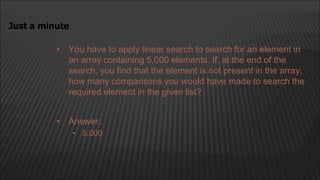 • You have to apply linear search to search for an element in
an array containing 5,000 elements. If, at the end of the
search, you find that the element is not present in the array,
how many comparisons you would have made to search the
required element in the given list?
Just a minute
• Answer:
• 5,000
 