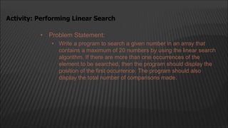 • Problem Statement:
• Write a program to search a given number in an array that
contains a maximum of 20 numbers by using the linear search
algorithm. If there are more than one occurrences of the
element to be searched, then the program should display the
position of the first occurrence. The program should also
display the total number of comparisons made.
Activity: Performing Linear Search
 