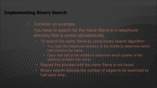 • Consider an example.
You have to search for the name Steve in a telephone
directory that is sorted alphabetically.
• To search the name Steve by using binary search algorithm:
• You open the telephone directory at the middle to determine which
half contains the name.
• Open that half at the middle to determine which quarter of the
directory contains the name.
• Repeat this process until the name Steve is not found.
• Binary search reduces the number of pages to be searched by
half each time.
Implementing Binary Search
 