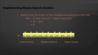 • Determine the index of the middlemost element in the list:
Mid = (Lower bound + Upper bound)/2
= (0 + 8)/2
= 4
Implementing Binary Search (Contd.)
arr
2
1
0 4
3
13 17 19
9 25 29 39
5 6
40 47
7 8
Middle element
Lower bound Upper bound
 