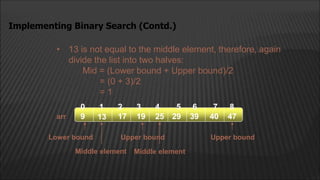 • 13 is not equal to the middle element, therefore, again
divide the list into two halves:
Mid = (Lower bound + Upper bound)/2
= (0 + 3)/2
= 1
Implementing Binary Search (Contd.)
arr
2
1
0 4
3
13 17 19
9 25 29 39
5 6
40 47
7 8
Middle element
Lower bound Upper bound
Upper bound
Middle element
 