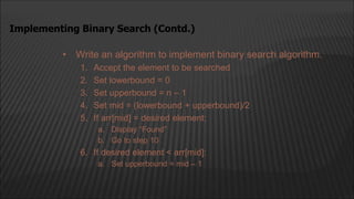 • Write an algorithm to implement binary search algorithm.
1. Accept the element to be searched
2. Set lowerbound = 0
3. Set upperbound = n – 1
4. Set mid = (lowerbound + upperbound)/2
5. If arr[mid] = desired element:
a. Display “Found”
b. Go to step 10
6. If desired element < arr[mid]:
a. Set upperbound = mid – 1
Implementing Binary Search (Contd.)
 