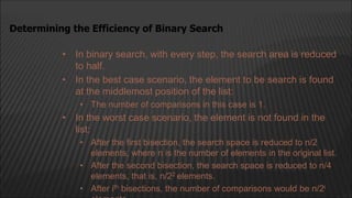 • In binary search, with every step, the search area is reduced
to half.
• In the best case scenario, the element to be search is found
at the middlemost position of the list:
• The number of comparisons in this case is 1.
• In the worst case scenario, the element is not found in the
list:
• After the first bisection, the search space is reduced to n/2
elements, where n is the number of elements in the original list.
• After the second bisection, the search space is reduced to n/4
elements, that is, n/22 elements.
• After ith bisections, the number of comparisons would be n/2i
Determining the Efficiency of Binary Search
 