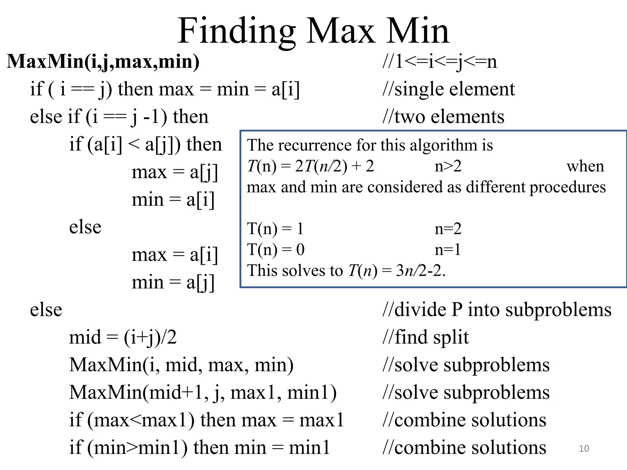 MaxMin(i,j,max,min) //1<=i<=j<=n
if ( i == j) then max = min = a[i] //single element
else if (i == j -1) then //two elements
if (a[i] < a[j]) then
max = a[j]
min = a[i]
else
max = a[i]
min = a[j]
else //divide P into subproblems
mid = (i+j)/2 //find split
MaxMin(i, mid, max, min) //solve subproblems
MaxMin(mid+1, j, max1, min1) //solve subproblems
if (max<max1) then max = max1 //combine solutions
if (min>min1) then min = min1 //combine solutions
The recurrence for this algorithm is
T(n) = 2T(n/2) + 2 n>2 when
max and min are considered as different procedures
T(n) = 1 n=2
T(n) = 0 n=1
This solves to T(n) = 3n/2-2.
Finding Max Min
10
 