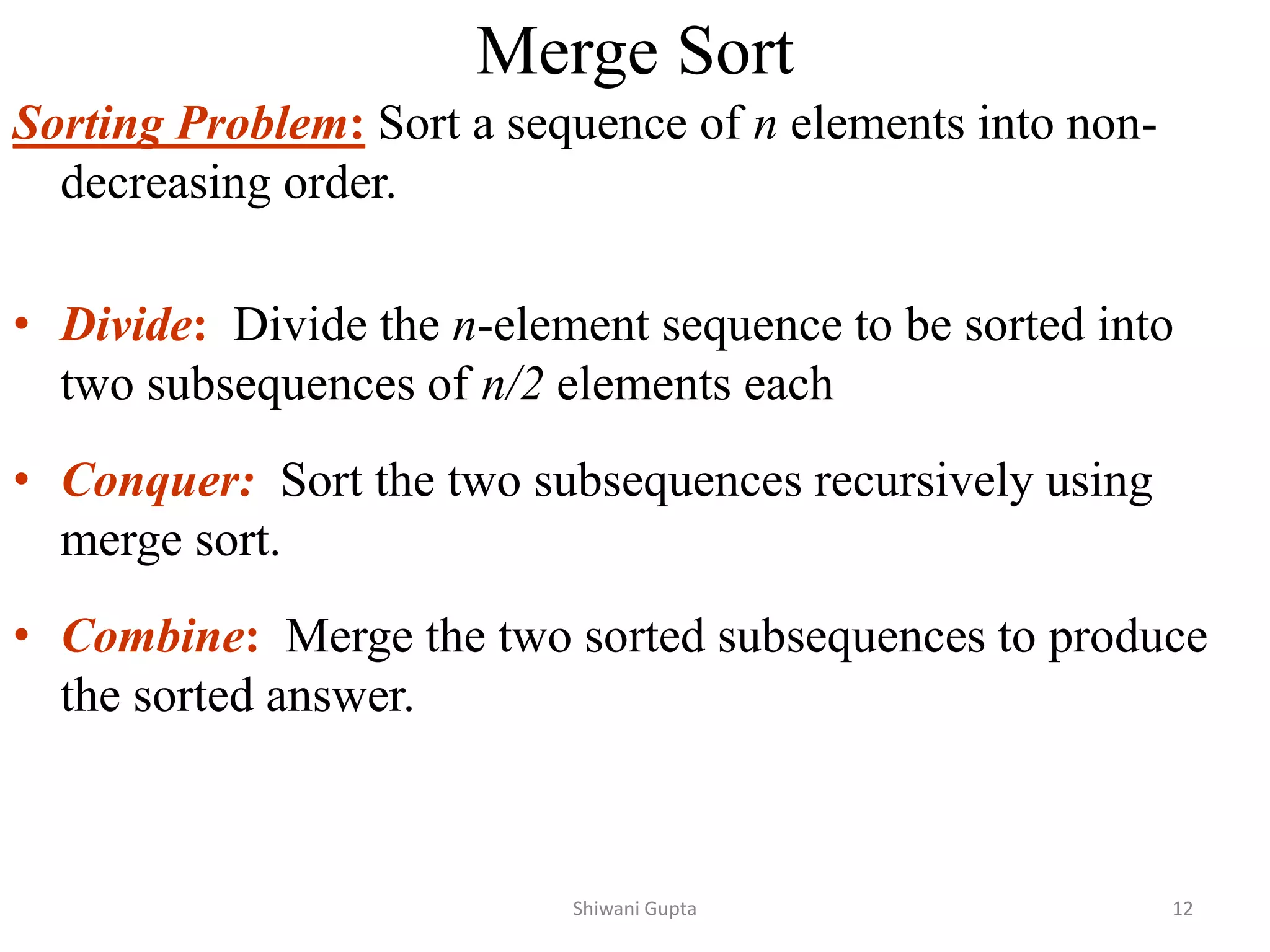 Merge Sort
Sorting Problem: Sort a sequence of n elements into non-
decreasing order.
• Divide: Divide the n-element sequence to be sorted into
two subsequences of n/2 elements each
• Conquer: Sort the two subsequences recursively using
merge sort.
• Combine: Merge the two sorted subsequences to produce
the sorted answer.
Shiwani Gupta 12
 