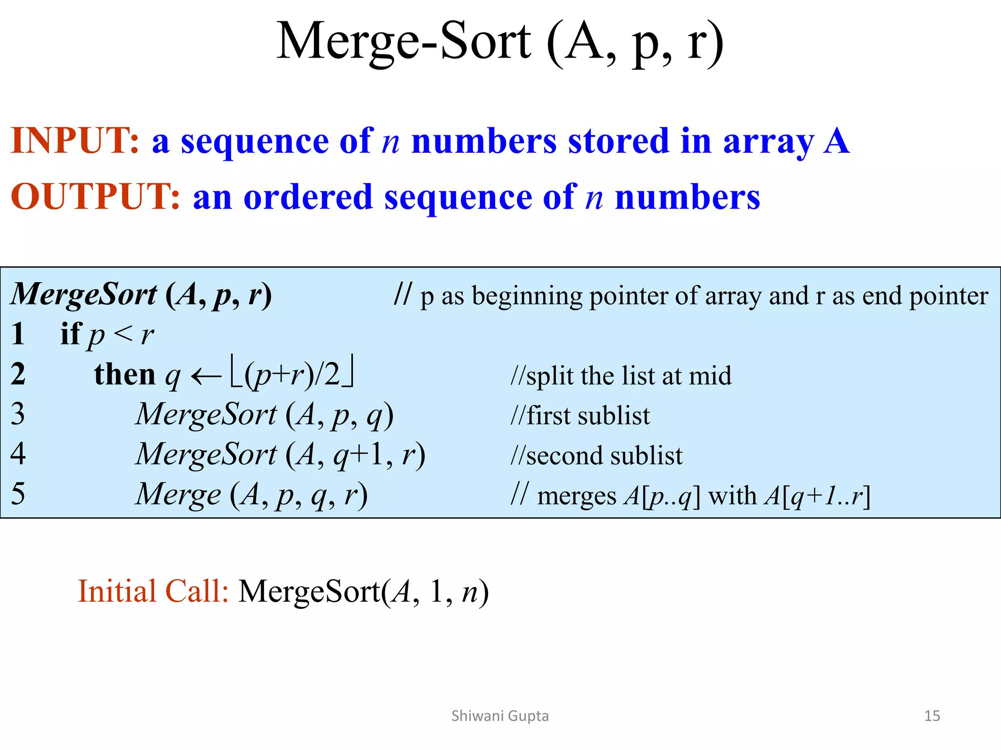 Merge-Sort (A, p, r)
INPUT: a sequence of n numbers stored in array A
OUTPUT: an ordered sequence of n numbers
MergeSort (A, p, r) // p as beginning pointer of array and r as end pointer
1 if p < r
2 then q  (p+r)/2 //split the list at mid
3 MergeSort (A, p, q) //first sublist
4 MergeSort (A, q+1, r) //second sublist
5 Merge (A, p, q, r) // merges A[p..q] with A[q+1..r]
Initial Call: MergeSort(A, 1, n)
Shiwani Gupta 15
 