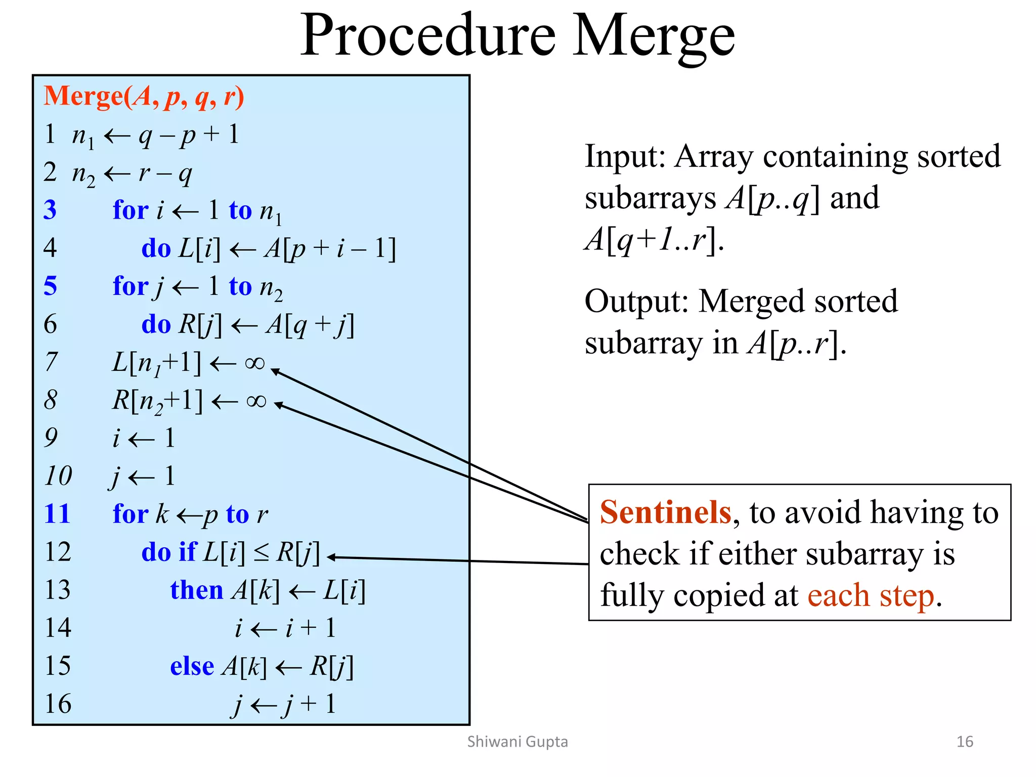 Procedure Merge
Merge(A, p, q, r)
1 n1  q – p + 1
2 n2  r – q
3 for i  1 to n1
4 do L[i]  A[p + i – 1]
5 for j  1 to n2
6 do R[j]  A[q + j]
7 L[n1+1]  
8 R[n2+1]  
9 i  1
10 j  1
11 for k p to r
12 do if L[i]  R[j]
13 then A[k]  L[i]
14 i  i + 1
15 else A[k]  R[j]
16 j  j + 1
Sentinels, to avoid having to
check if either subarray is
fully copied at each step.
Input: Array containing sorted
subarrays A[p..q] and
A[q+1..r].
Output: Merged sorted
subarray in A[p..r].
Shiwani Gupta 16
 