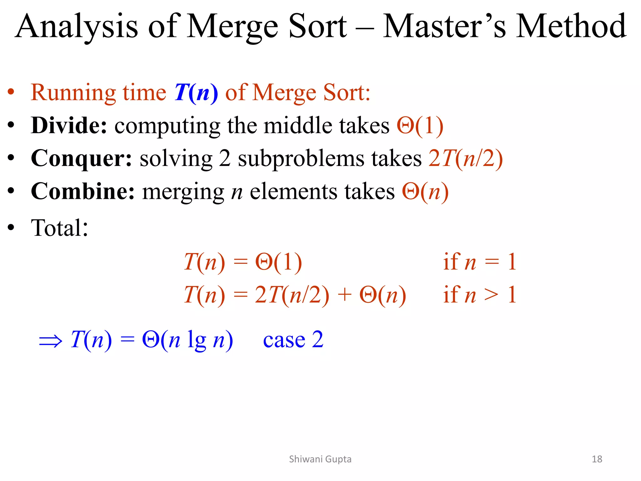 Analysis of Merge Sort – Master’s Method
• Running time T(n) of Merge Sort:
• Divide: computing the middle takes (1)
• Conquer: solving 2 subproblems takes 2T(n/2)
• Combine: merging n elements takes (n)
• Total:
T(n) = (1) if n = 1
T(n) = 2T(n/2) + (n) if n > 1
 T(n) = (n lg n) case 2
Shiwani Gupta 18
 