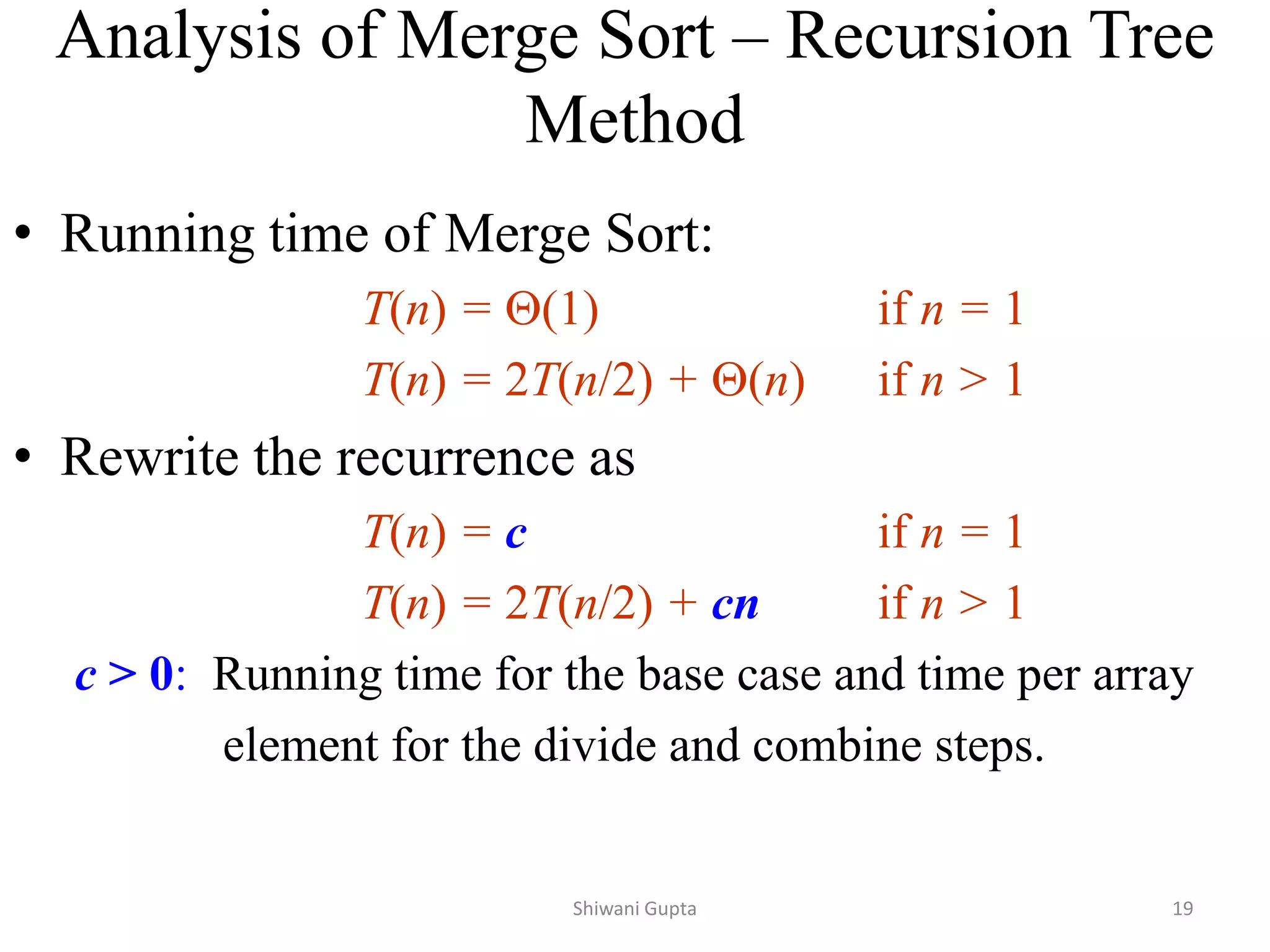 • Running time of Merge Sort:
T(n) = (1) if n = 1
T(n) = 2T(n/2) + (n) if n > 1
• Rewrite the recurrence as
T(n) = c if n = 1
T(n) = 2T(n/2) + cn if n > 1
c > 0: Running time for the base case and time per array
element for the divide and combine steps.
Analysis of Merge Sort – Recursion Tree
Method
Shiwani Gupta 19
 