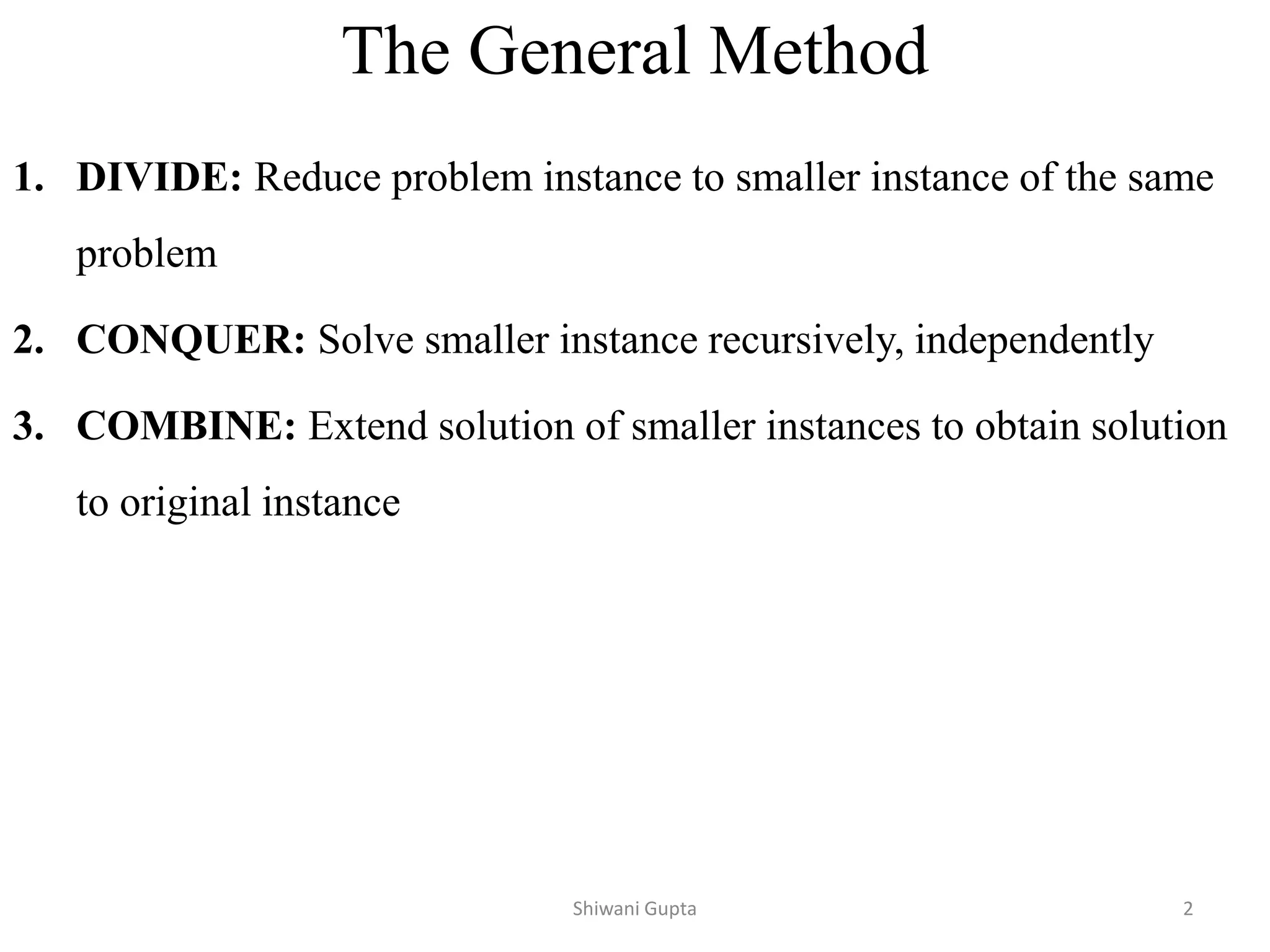 The General Method
1. DIVIDE: Reduce problem instance to smaller instance of the same
problem
2. CONQUER: Solve smaller instance recursively, independently
3. COMBINE: Extend solution of smaller instances to obtain solution
to original instance
Shiwani Gupta 2
 
