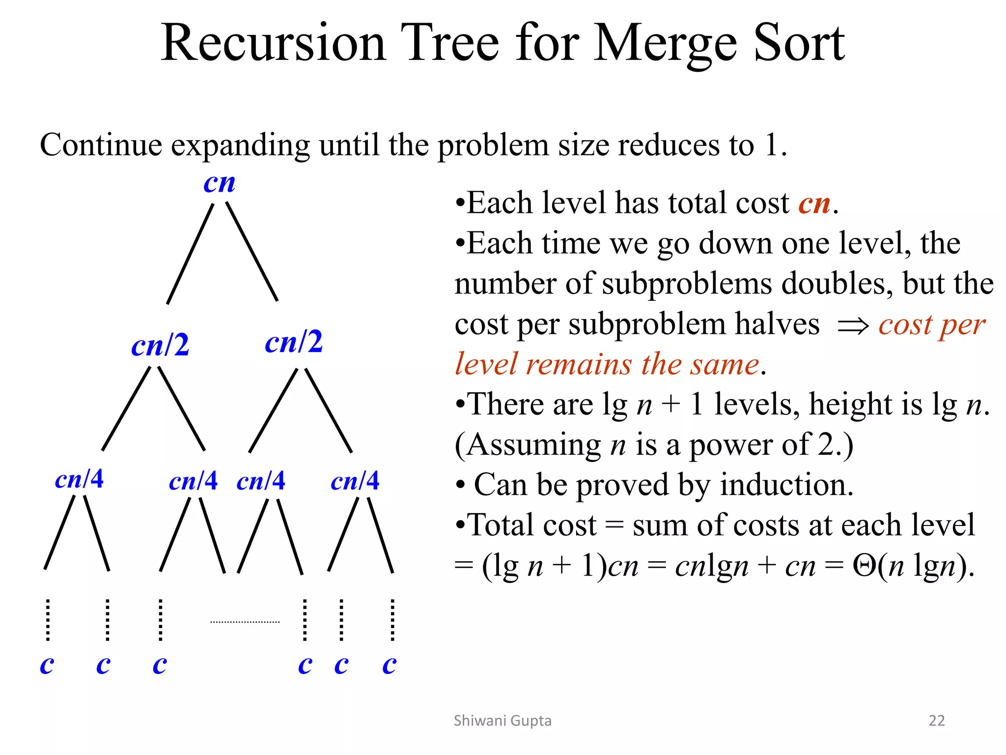 Recursion Tree for Merge Sort
Continue expanding until the problem size reduces to 1.
cn
cn/2 cn/2
cn/4 cn/4 cn/4 cn/4
c c c c
c c
•Each level has total cost cn.
•Each time we go down one level, the
number of subproblems doubles, but the
cost per subproblem halves  cost per
level remains the same.
•There are lg n + 1 levels, height is lg n.
(Assuming n is a power of 2.)
• Can be proved by induction.
•Total cost = sum of costs at each level
= (lg n + 1)cn = cnlgn + cn = (n lgn).
Shiwani Gupta 22
 
