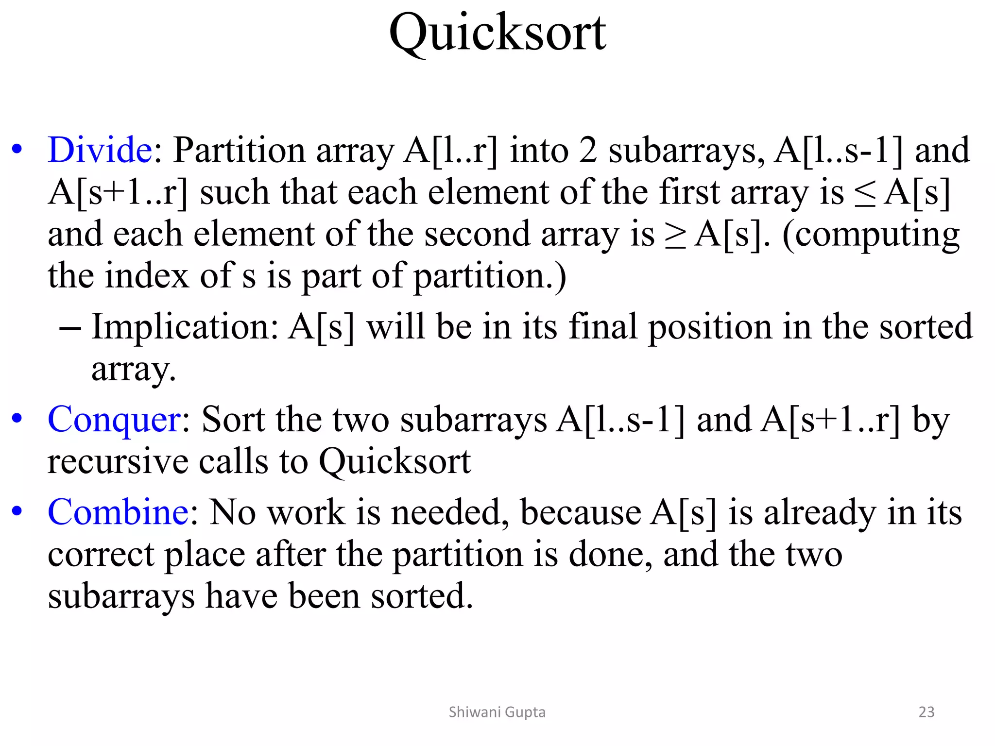 Quicksort
• Divide: Partition array A[l..r] into 2 subarrays, A[l..s-1] and
A[s+1..r] such that each element of the first array is ≤ A[s]
and each element of the second array is ≥ A[s]. (computing
the index of s is part of partition.)
– Implication: A[s] will be in its final position in the sorted
array.
• Conquer: Sort the two subarrays A[l..s-1] and A[s+1..r] by
recursive calls to Quicksort
• Combine: No work is needed, because A[s] is already in its
correct place after the partition is done, and the two
subarrays have been sorted.
Shiwani Gupta 23
 