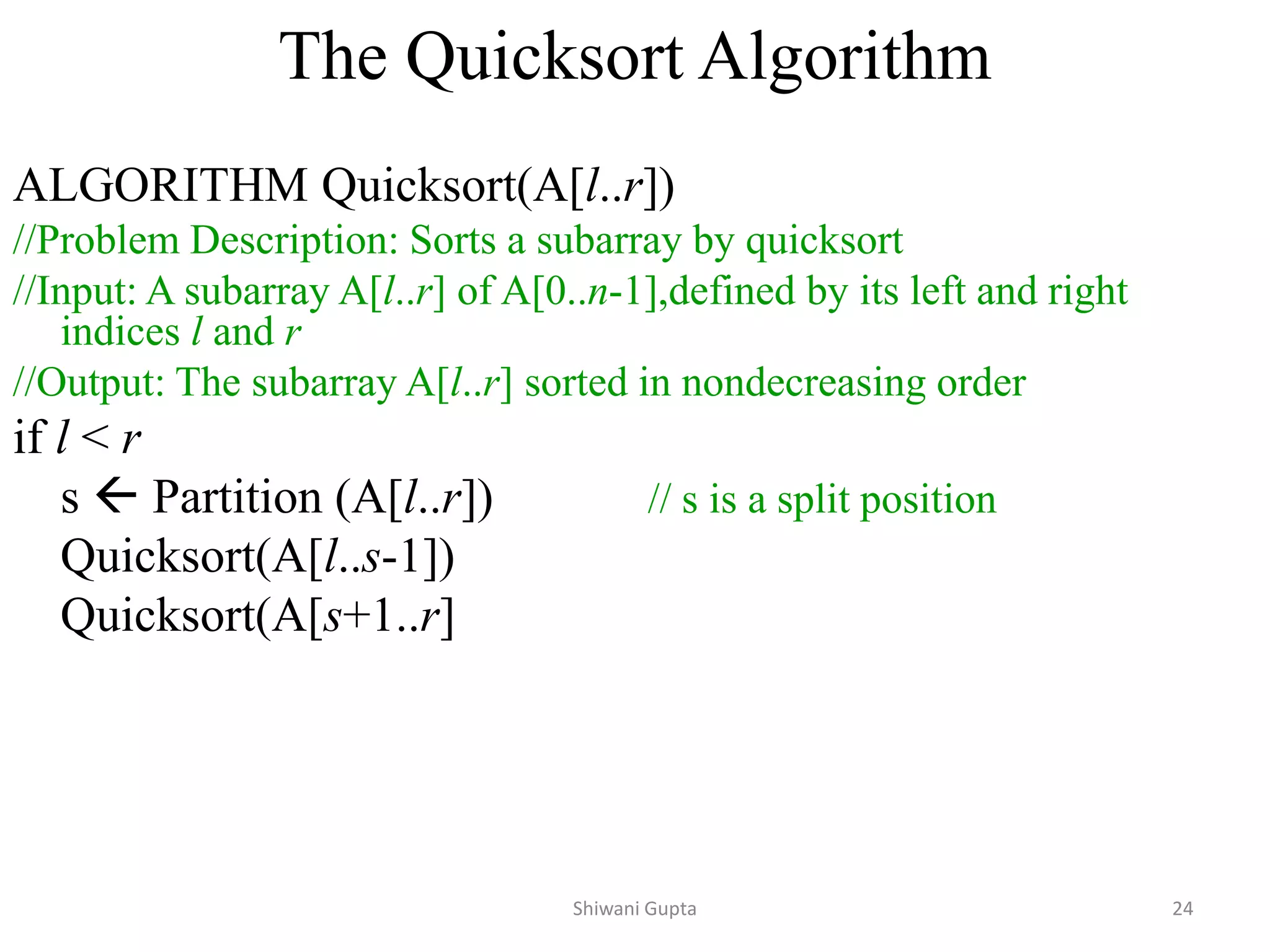 The Quicksort Algorithm
ALGORITHM Quicksort(A[l..r])
//Problem Description: Sorts a subarray by quicksort
//Input: A subarray A[l..r] of A[0..n-1],defined by its left and right
indices l and r
//Output: The subarray A[l..r] sorted in nondecreasing order
if l < r
s  Partition (A[l..r]) // s is a split position
Quicksort(A[l..s-1])
Quicksort(A[s+1..r]
Shiwani Gupta 24
 