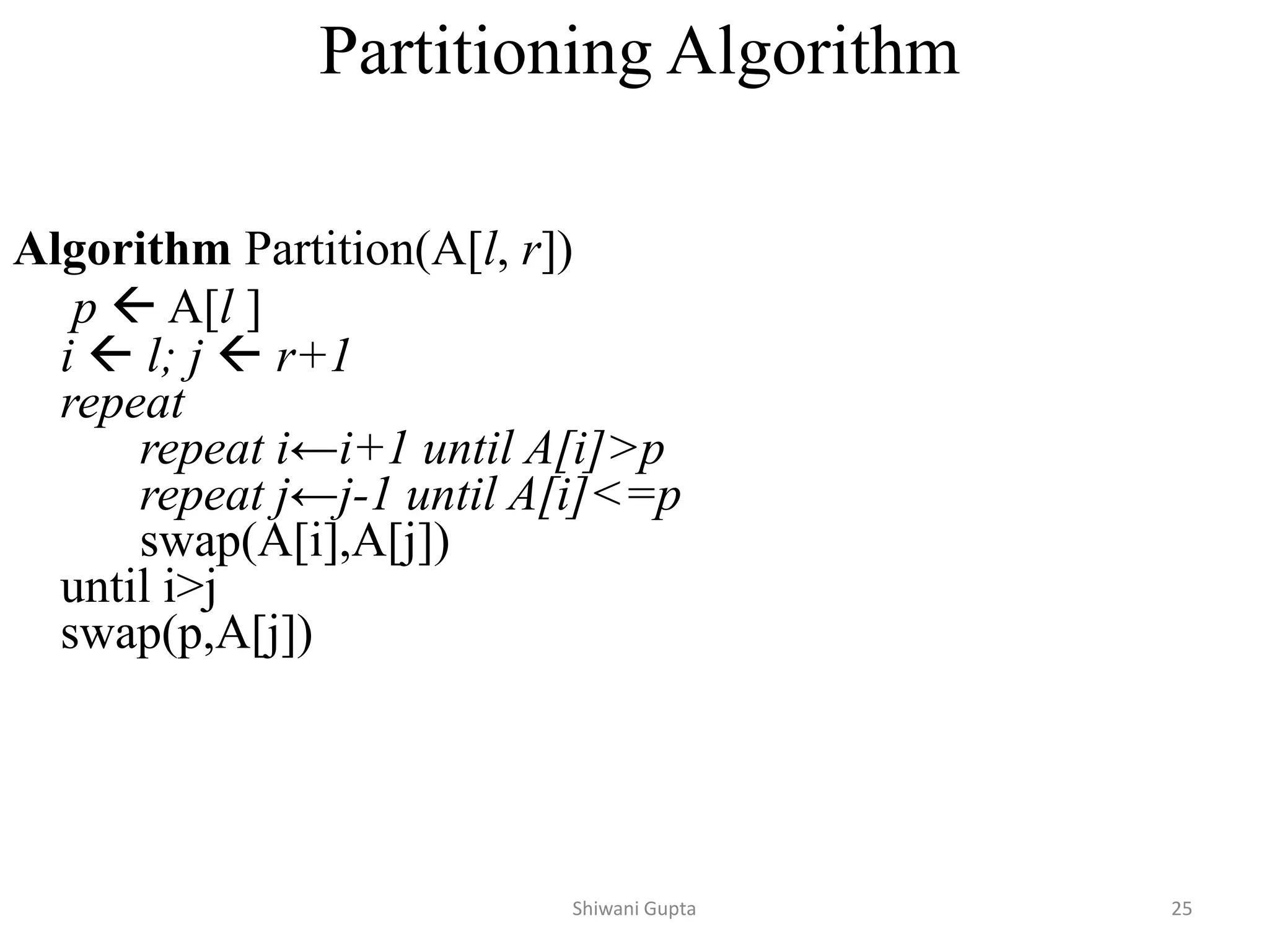 Partitioning Algorithm
Algorithm Partition(A[l, r])
p  A[l ]
i  l; j  r+1
repeat
repeat i←i+1 until A[i]>p
repeat j←j-1 until A[i]<=p
swap(A[i],A[j])
until i>j
swap(p,A[j])
Shiwani Gupta 25
 