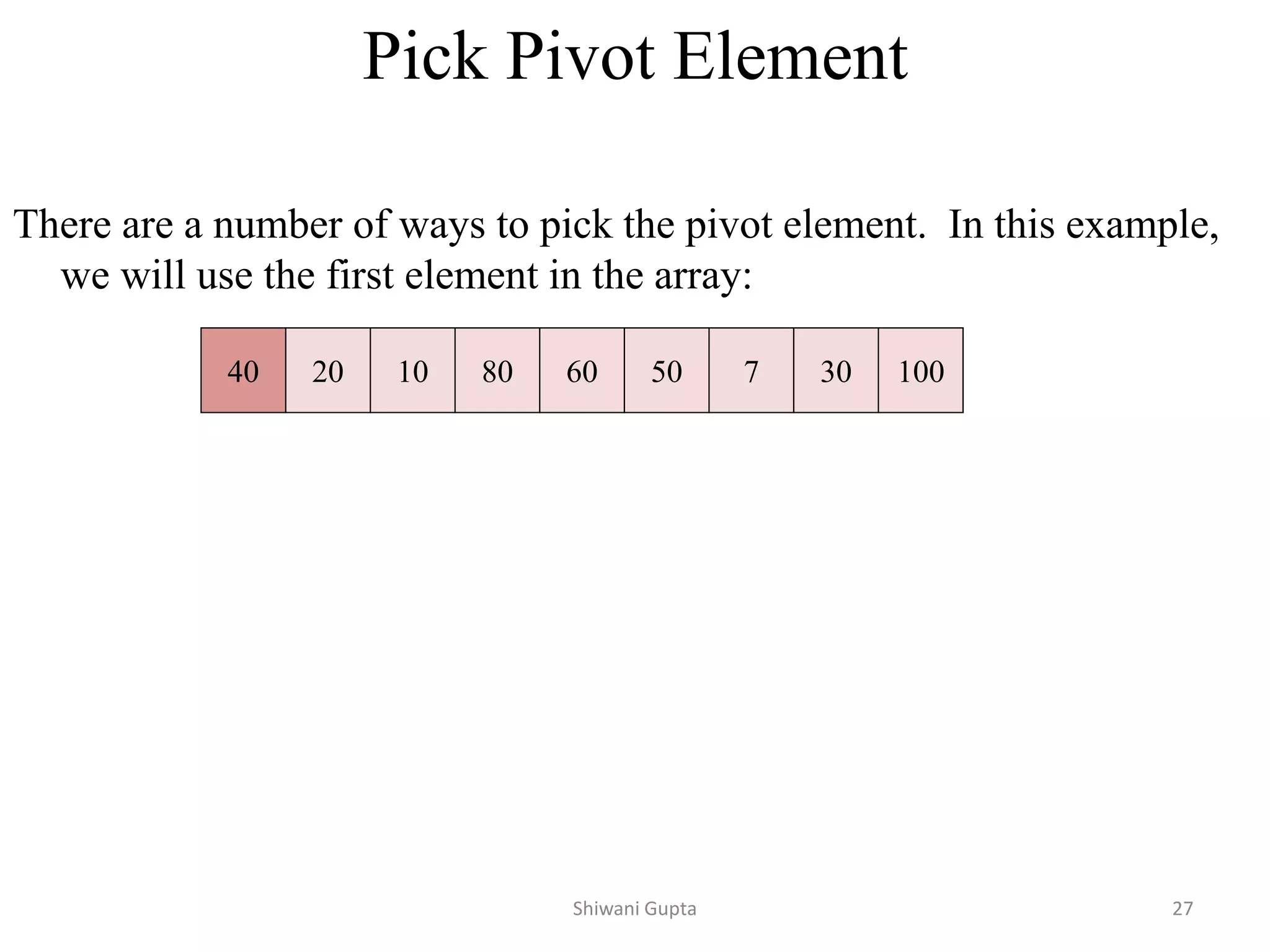 Pick Pivot Element
There are a number of ways to pick the pivot element. In this example,
we will use the first element in the array:
40 20 10 80 60 50 7 30 100
Shiwani Gupta 27
 