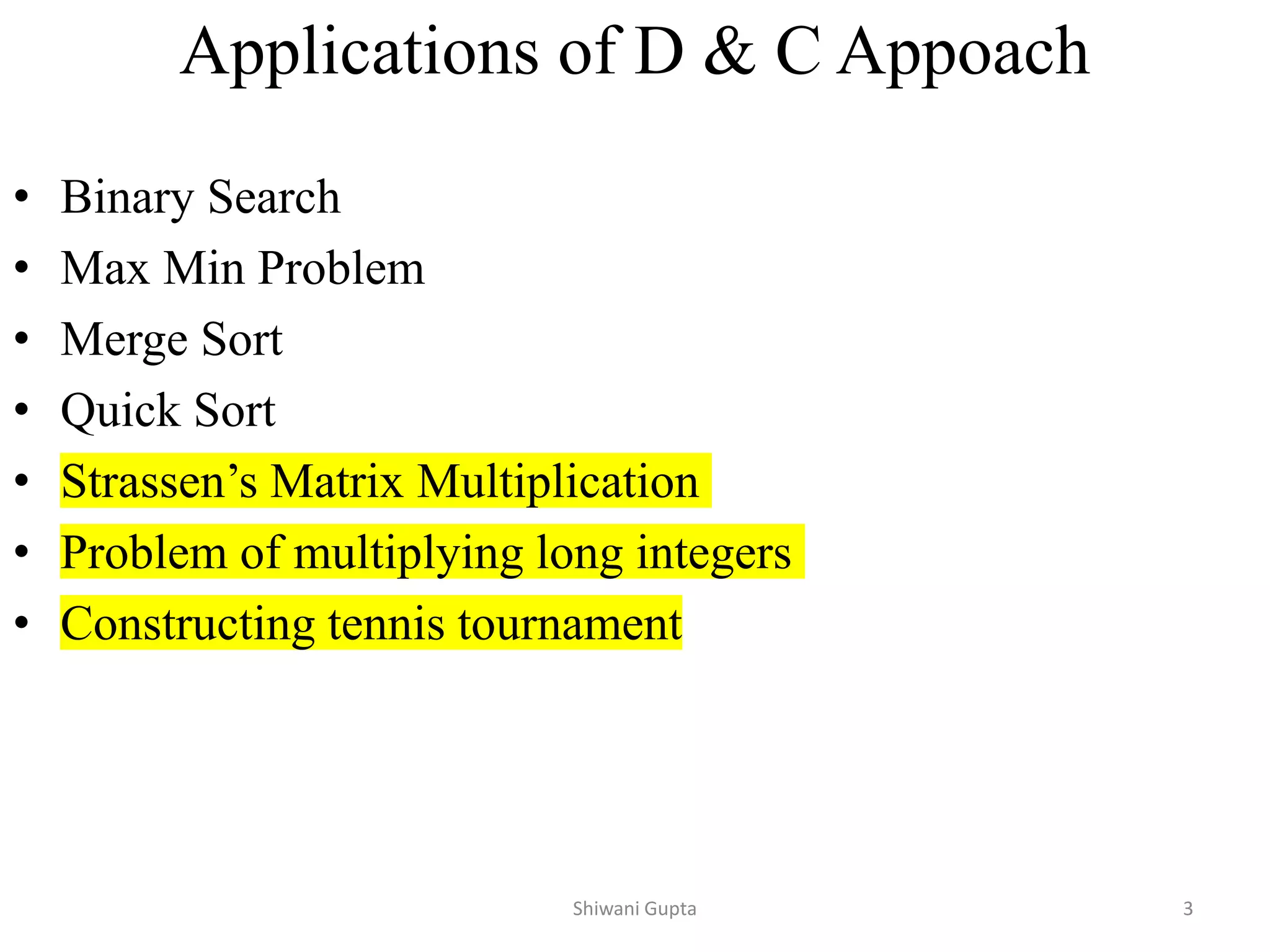 Applications of D & C Appoach
• Binary Search
• Max Min Problem
• Merge Sort
• Quick Sort
• Strassen’s Matrix Multiplication
• Problem of multiplying long integers
• Constructing tennis tournament
Shiwani Gupta 3
 