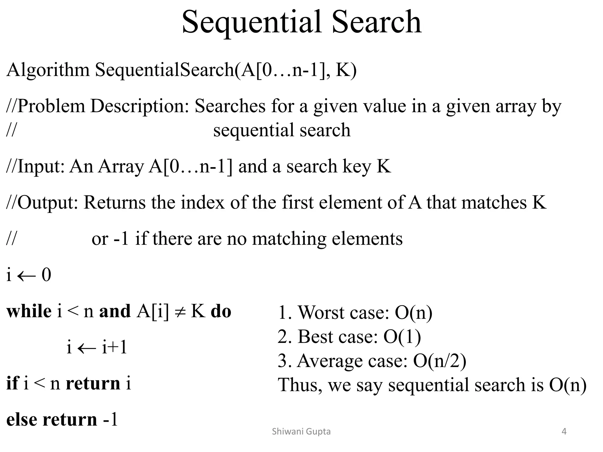 Sequential Search
Algorithm SequentialSearch(A[0…n-1], K)
//Problem Description: Searches for a given value in a given array by
// sequential search
//Input: An Array A[0…n-1] and a search key K
//Output: Returns the index of the first element of A that matches K
// or -1 if there are no matching elements
i  0
while i < n and A[i]  K do
i  i+1
if i < n return i
else return -1
1. Worst case: O(n)
2. Best case: O(1)
3. Average case: O(n/2)
Thus, we say sequential search is O(n)
Shiwani Gupta 4
 