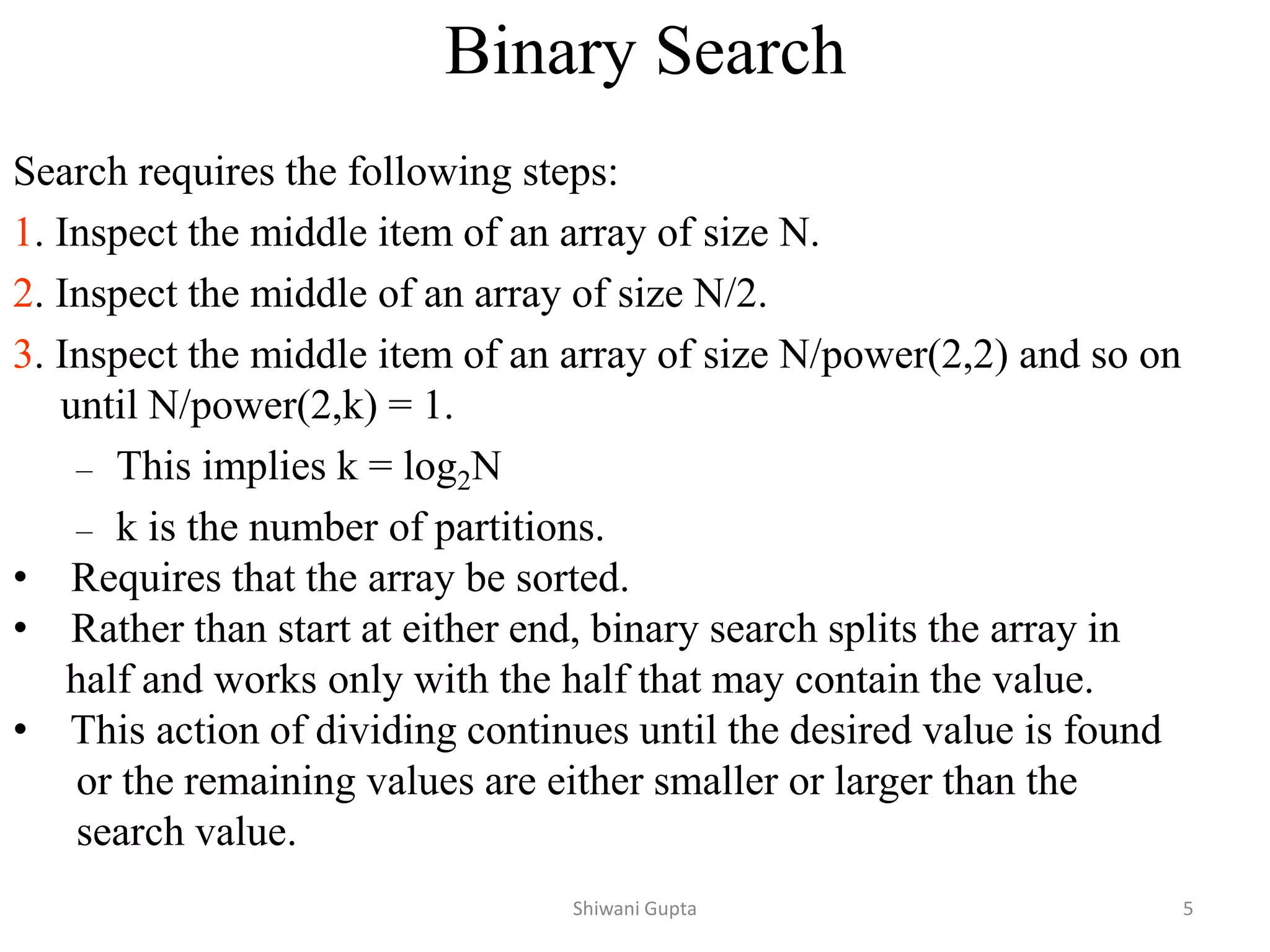 Binary Search
Search requires the following steps:
1. Inspect the middle item of an array of size N.
2. Inspect the middle of an array of size N/2.
3. Inspect the middle item of an array of size N/power(2,2) and so on
until N/power(2,k) = 1.
– This implies k = log2N
– k is the number of partitions.
• Requires that the array be sorted.
• Rather than start at either end, binary search splits the array in
half and works only with the half that may contain the value.
• This action of dividing continues until the desired value is found
or the remaining values are either smaller or larger than the
search value.
Shiwani Gupta 5
 
