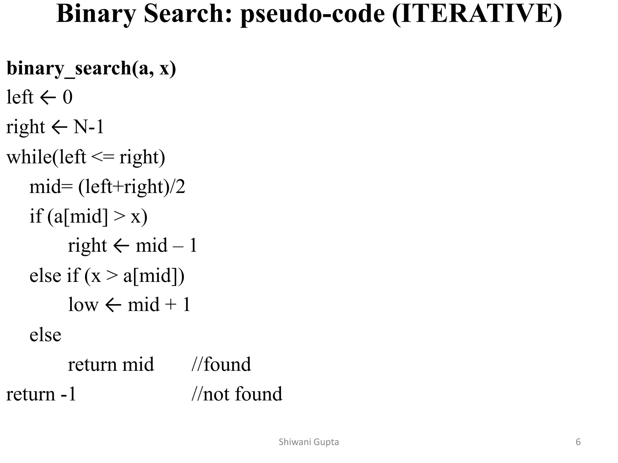 Binary Search: pseudo-code (ITERATIVE)
binary_search(a, x)
left ← 0
right ← N-1
while(left <= right)
mid= (left+right)/2
if (a[mid] > x)
right ← mid – 1
else if (x > a[mid])
low ← mid + 1
else
return mid //found
return -1 //not found
Shiwani Gupta 6
 