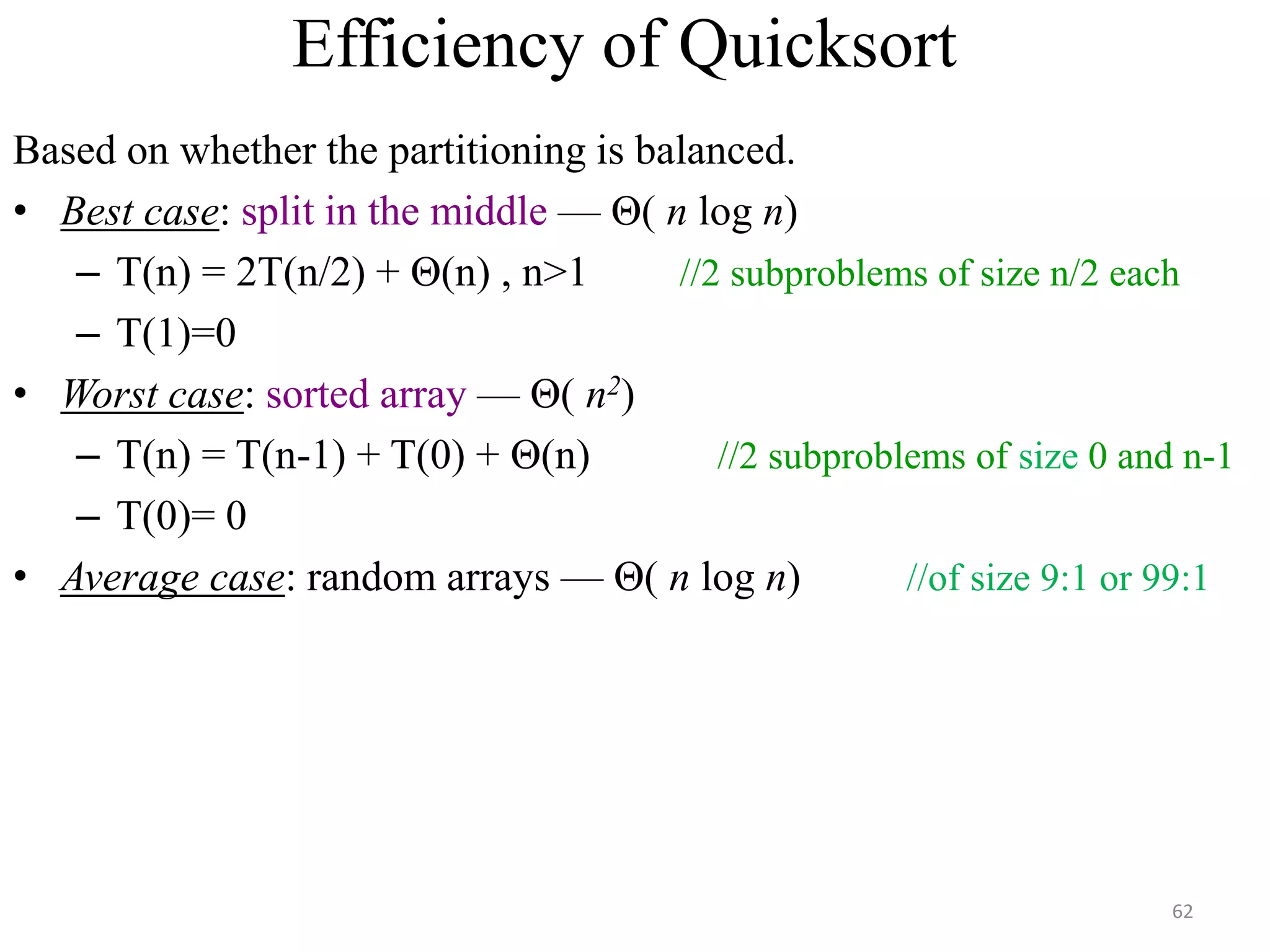 Efficiency of Quicksort
Based on whether the partitioning is balanced.
• Best case: split in the middle — Θ( n log n)
– T(n) = 2T(n/2) + Θ(n) , n>1 //2 subproblems of size n/2 each
– T(1)=0
• Worst case: sorted array — Θ( n2)
– T(n) = T(n-1) + T(0) + Θ(n) //2 subproblems of size 0 and n-1
– T(0)= 0
• Average case: random arrays — Θ( n log n) //of size 9:1 or 99:1
62
 
