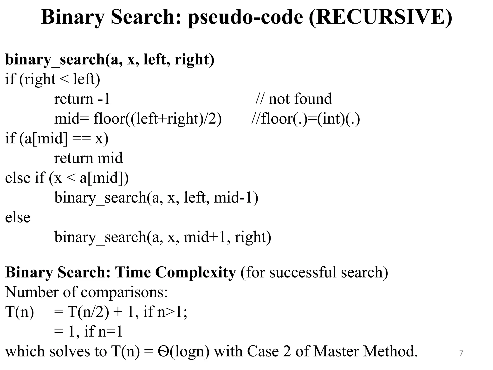 Binary Search: pseudo-code (RECURSIVE)
binary_search(a, x, left, right)
if (right < left)
return -1 // not found
mid= floor((left+right)/2) //floor(.)=(int)(.)
if (a[mid] == x)
return mid
else if (x < a[mid])
binary_search(a, x, left, mid-1)
else
binary_search(a, x, mid+1, right)
Binary Search: Time Complexity (for successful search)
Number of comparisons:
T(n) = T(n/2) + 1, if n>1;
= 1, if n=1
which solves to T(n) = Ѳ(logn) with Case 2 of Master Method. 7
 