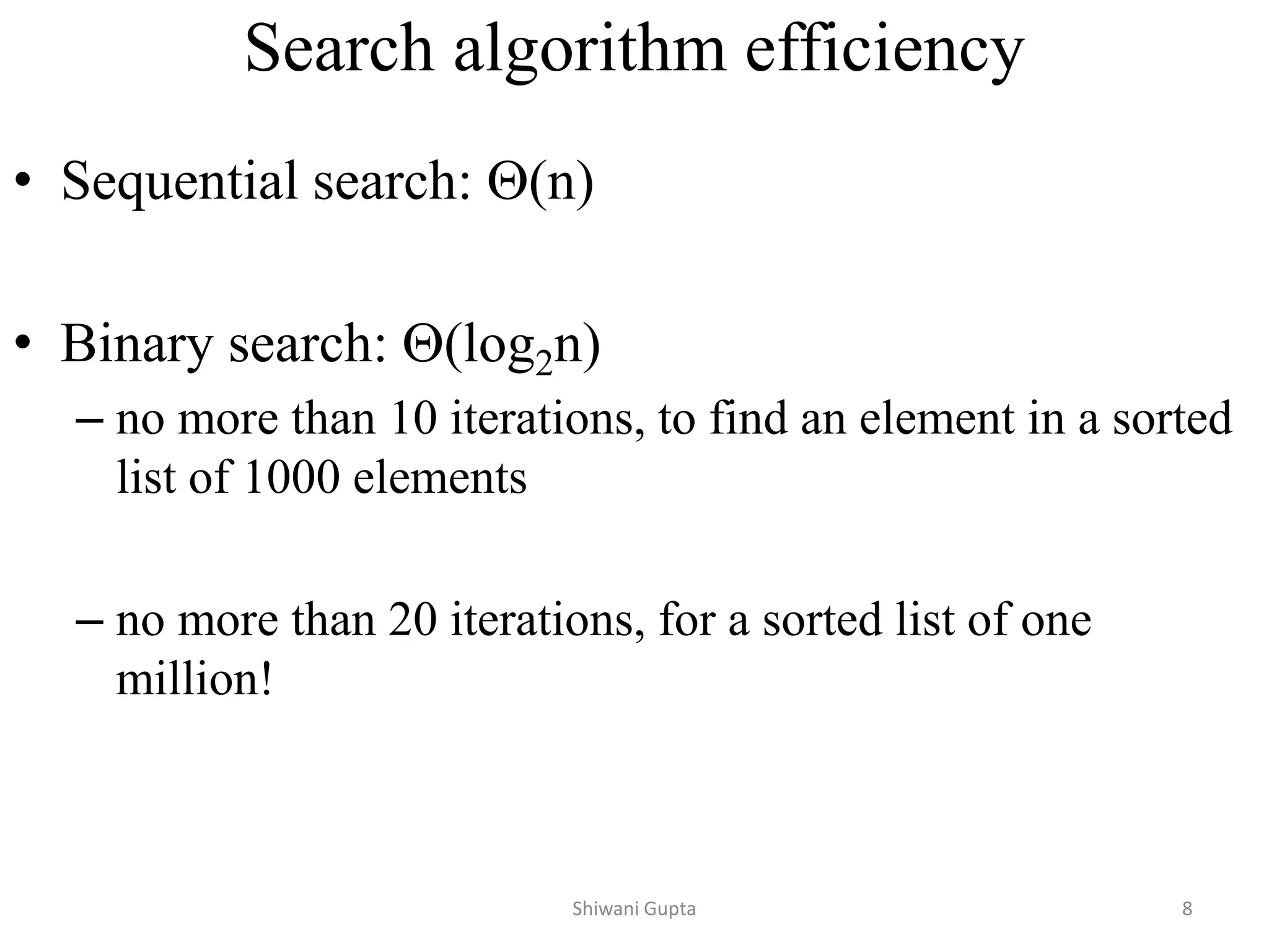 Search algorithm efficiency
• Sequential search: (n)
• Binary search: (log2n)
– no more than 10 iterations, to find an element in a sorted
list of 1000 elements
– no more than 20 iterations, for a sorted list of one
million!
Shiwani Gupta 8
 