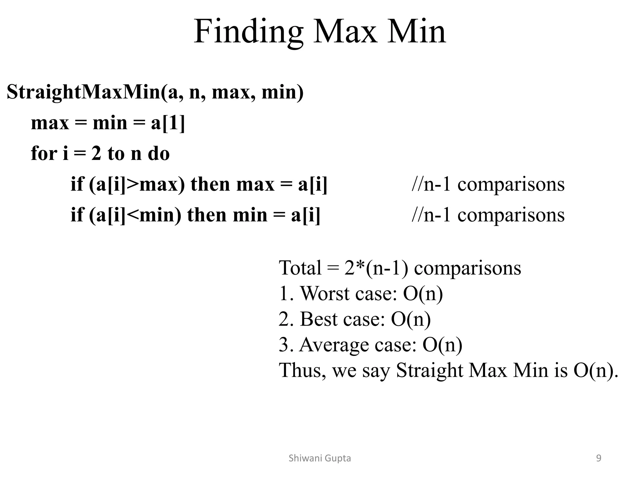 Finding Max Min
StraightMaxMin(a, n, max, min)
max = min = a[1]
for i = 2 to n do
if (a[i]>max) then max = a[i] //n-1 comparisons
if (a[i]<min) then min = a[i] //n-1 comparisons
Total = 2*(n-1) comparisons
1. Worst case: O(n)
2. Best case: O(n)
3. Average case: O(n)
Thus, we say Straight Max Min is O(n).
Shiwani Gupta 9
 