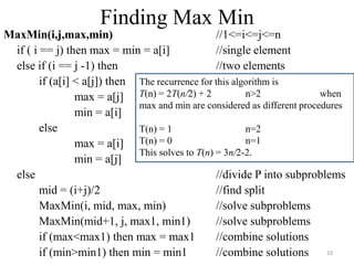 MaxMin(i,j,max,min) //1<=i<=j<=n
if ( i == j) then max = min = a[i] //single element
else if (i == j -1) then //two elements
if (a[i] < a[j]) then
max = a[j]
min = a[i]
else
max = a[i]
min = a[j]
else //divide P into subproblems
mid = (i+j)/2 //find split
MaxMin(i, mid, max, min) //solve subproblems
MaxMin(mid+1, j, max1, min1) //solve subproblems
if (max<max1) then max = max1 //combine solutions
if (min>min1) then min = min1 //combine solutions
The recurrence for this algorithm is
T(n) = 2T(n/2) + 2 n>2 when
max and min are considered as different procedures
T(n) = 1 n=2
T(n) = 0 n=1
This solves to T(n) = 3n/2-2.
Finding Max Min
10
 