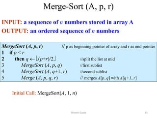 Merge-Sort (A, p, r)
INPUT: a sequence of n numbers stored in array A
OUTPUT: an ordered sequence of n numbers
MergeSort (A, p, r) // p as beginning pointer of array and r as end pointer
1 if p < r
2 then q  (p+r)/2 //split the list at mid
3 MergeSort (A, p, q) //first sublist
4 MergeSort (A, q+1, r) //second sublist
5 Merge (A, p, q, r) // merges A[p..q] with A[q+1..r]
Initial Call: MergeSort(A, 1, n)
Shiwani Gupta 15
 