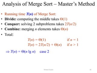 Analysis of Merge Sort – Master’s Method
• Running time T(n) of Merge Sort:
• Divide: computing the middle takes (1)
• Conquer: solving 2 subproblems takes 2T(n/2)
• Combine: merging n elements takes (n)
• Total:
T(n) = (1) if n = 1
T(n) = 2T(n/2) + (n) if n > 1
 T(n) = (n lg n) case 2
Shiwani Gupta 18
 