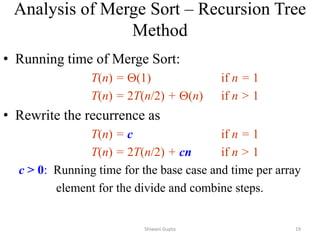 • Running time of Merge Sort:
T(n) = (1) if n = 1
T(n) = 2T(n/2) + (n) if n > 1
• Rewrite the recurrence as
T(n) = c if n = 1
T(n) = 2T(n/2) + cn if n > 1
c > 0: Running time for the base case and time per array
element for the divide and combine steps.
Analysis of Merge Sort – Recursion Tree
Method
Shiwani Gupta 19
 