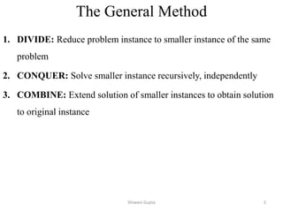 The General Method
1. DIVIDE: Reduce problem instance to smaller instance of the same
problem
2. CONQUER: Solve smaller instance recursively, independently
3. COMBINE: Extend solution of smaller instances to obtain solution
to original instance
Shiwani Gupta 2
 