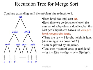 Recursion Tree for Merge Sort
Continue expanding until the problem size reduces to 1.
cn
cn/2 cn/2
cn/4 cn/4 cn/4 cn/4
c c c c
c c
•Each level has total cost cn.
•Each time we go down one level, the
number of subproblems doubles, but the
cost per subproblem halves  cost per
level remains the same.
•There are lg n + 1 levels, height is lg n.
(Assuming n is a power of 2.)
• Can be proved by induction.
•Total cost = sum of costs at each level
= (lg n + 1)cn = cnlgn + cn = (n lgn).
Shiwani Gupta 22
 