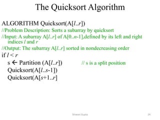 The Quicksort Algorithm
ALGORITHM Quicksort(A[l..r])
//Problem Description: Sorts a subarray by quicksort
//Input: A subarray A[l..r] of A[0..n-1],defined by its left and right
indices l and r
//Output: The subarray A[l..r] sorted in nondecreasing order
if l < r
s  Partition (A[l..r]) // s is a split position
Quicksort(A[l..s-1])
Quicksort(A[s+1..r]
Shiwani Gupta 24
 
