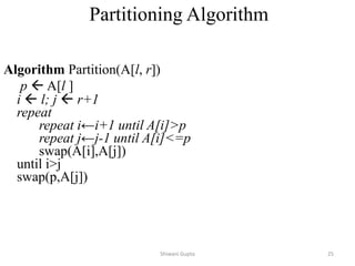 Partitioning Algorithm
Algorithm Partition(A[l, r])
p  A[l ]
i  l; j  r+1
repeat
repeat i←i+1 until A[i]>p
repeat j←j-1 until A[i]<=p
swap(A[i],A[j])
until i>j
swap(p,A[j])
Shiwani Gupta 25
 